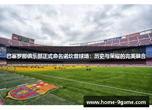 巴塞罗那俱乐部正式命名诺坎普球场：历史与荣耀的完美融合