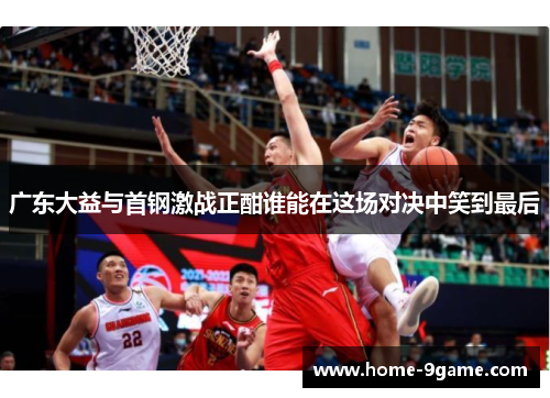 广东大益与首钢激战正酣谁能在这场对决中笑到最后